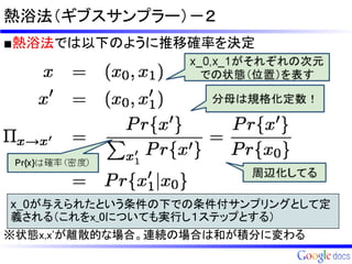 熱浴法（ギブスサンプラー）－２
■熱浴法では以下のように推移確率を決定




x_0が与えられたという条件の下での条件付サンプリングとして定
義される（これをx_0についても実行し１ステップとする）
※状態x,x'が離散的な場合。連続の場合は和が積分に変わる
 