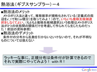 熱浴法（ギブスサンプラー）－４
■熱浴法のメリット
　メトロポリス法と違って、推移確率が規格化されている（定義式の両
辺をx'_1で和（or積分）を取ってみよ！）ので、いちいち推移先候補選
択をしなくてよい。（もともと推移先候補選択という処理はメトロポリス
法が2つの状態間の関係だけを考慮して作られてら生じたものだっ
た！前回の資料参照）
■熱浴法のデメリット
　条件付の分布から乱数を引かないといけないので、それが不明な
ものについては扱えない


 ラッキーな事に、正規分布は条件付が計算できるので
 それで実際にやってみよう！ with R！
 