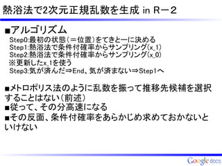 熱浴法で2次元正規乱数を生成 in R－２
■アルゴリズム
　Step0:最初の状態（＝位置）をてきとーに決める
　Step1:熱浴法で条件付確率からサンプリング(x_1)
　Step2:熱浴法で条件付確率からサンプリング(x_0)
 ※更新したx_1を使う
　Step3:気が済んだ⇒End、気が済まない⇒Step1へ

■メトロポリス法のように乱数を振って推移先候補を選択
することはない（前述）
■従って、その分高速になる
■その反面、条件付確率をあらかじめ求めておかないと
いけない
 
