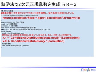 熱浴法で2次元正規乱数を生成 in R－３
#条件付分布関数
#標準正規分布を発生させて平均と分散を調整し、望む条件付確率にしている
ConditionalDistribution <- function(fixed,correlation){
     return(correlation*fixed + sqrt(1-correlation^2)*rnorm(1))
}
size <- 10000 #サンプリング回数
result <- c() #結果格納
correlation <- 0.5 #相関
state.now <- matrix(0,nrow=2)#現在の状態（位置）
#メトロポリス法によるマルコフ連鎖の生成＆不変分布からのサンプリング
for(i in 1:size){
  result <- cbind(result,state.now)
    #熱浴法による推移計算,前回のx.0を使ってx.1を決めて、そのx.1を使ってx.0を更新する
     x.1 <- ConditionalDistribution(state.now[1,1],correlation)
     x.0 <- ConditionalDistribution(x.1,correlation)
    #状態の更新
    state.now <- matrix(c(x.0, x.1),nrow=2)
}
 
