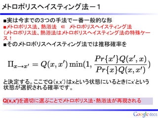 メトロポリスヘイスティング法－１
■実は今までの３つの手法で一番一般的な形
■メトロポリス法、熱浴法　∈　メトロポリスヘイスティング法
（メトロポリス法、熱浴法はメトロポリスヘイスティング法の特殊ケー
ス！
■そのメトロポリスヘイスティング法では推移確率を




と決定する。ここでＱ（x,x'）はｘという状態にいるときにx'という
状態が選択される確率です。

Q(x,x')を適切に選ぶことでメトロポリス法・熱浴法が再現される
 