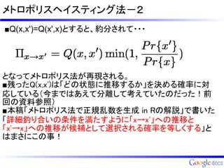 メトロポリスヘイスティング法－２
■Q(x,x')=Q(x',x)とすると、約分されて・・・




となってメトロポリス法が再現される。
■残ったQ(x,x')は「どの状態に推移するか」を決める確率に対
応している（今まではあえて分離して考えていたのだった！前
回の資料参照）
■本稿「メトロポリス法で正規乱数を生成 in Rの解説」で書いた
「詳細釣り合いの条件を満たすように「x→x'」への推移と
「x'→x」への推移が候補として選択される確率を等しくする」と
はまさにこの事！
 