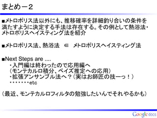 まとめ－２
■メトロポリス法以外にも、推移確率を詳細釣り合いの条件を
満たすように決定する手法は存在する。その例として熱浴法・
メトロポリスヘイスティング法を紹介

■メトロポリス法、熱浴法　∈　メトロポリスヘイスティング法

■Next Steps are ....
　　・入門編は終わったので応用編へ
　　（モンテカルロ積分、ベイズ推定への応用）
　　・拡張アンサンブル法へ？（実はお師匠の技ーっ！）
　　・・・・・・・etc
　　
（最近、モンテカルロフィルタの勉強したいんでそれやるかも）
 