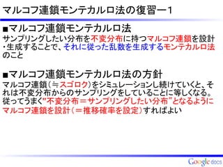 マルコフ連鎖モンテカルロ法の復習ー１
■マルコフ連鎖モンテカルロ法
サンプリングしたい分布を不変分布に持つマルコフ連鎖を設計
・生成することで、それに従った乱数を生成するモンテカルロ法
のこと

■マルコフ連鎖モンテカルロ法の方針
マルコフ連鎖（≒スゴロク）をシミュレーションし続けていくと、そ
れは不変分布からのサンプリングをしていることに等しくなる。
従ってうまく”不変分布＝サンプリングしたい分布”となるように
マルコフ連鎖を設計（＝推移確率を設定）すればよい
 