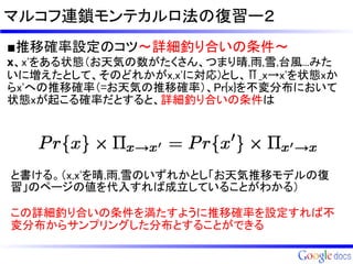 マルコフ連鎖モンテカルロ法の復習ー２
■推移確率設定のコツ～詳細釣り合いの条件～
x、x'をある状態（お天気の数がたくさん、つまり晴,雨,雪,台風...みた
いに増えたとして、そのどれかがx,x'に対応)とし、Π_x→x'を状態xか
らx'への推移確率（=お天気の推移確率）、Pr{x}を不変分布において
状態xが起こる確率だとすると、詳細釣り合いの条件は




と書ける。（x,x'を晴,雨,雪のいずれかとし「お天気推移モデルの復
習」のページの値を代入すれば成立していることがわかる）

この詳細釣り合いの条件を満たすように推移確率を設定すれば不
変分布からサンプリングした分布とすることができる
 