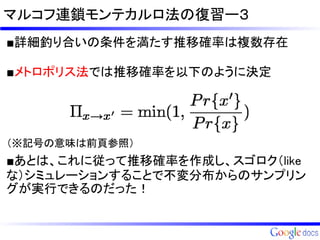 マルコフ連鎖モンテカルロ法の復習ー３
■詳細釣り合いの条件を満たす推移確率は複数存在

■メトロポリス法では推移確率を以下のように決定




（※記号の意味は前頁参照）

■あとは、これに従って推移確率を作成し、スゴロク（like
な）シミュレーションすることで不変分布からのサンプリン
グが実行できるのだった！
 