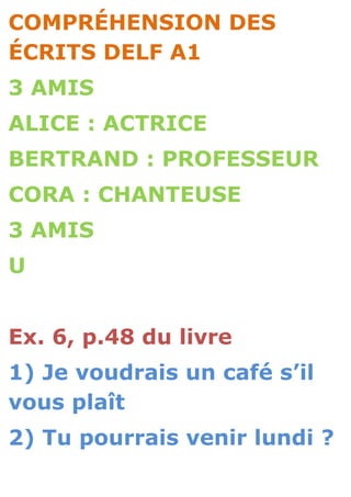 COMPRÉHENSION DES
ÉCRITS DELF A1
3 AMIS
ALICE : ACTRICE
BERTRAND : PROFESSEUR
CORA : CHANTEUSE
3 AMIS
U


Ex. 6, p.48 du livre
1) Je voudrais un café s’il
vous plaît
2) Tu pourrais venir lundi ?
 