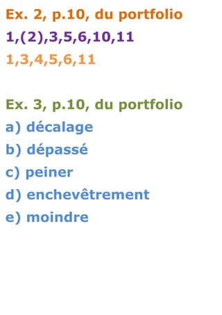 Ex. 2, p.10, du portfolio
1,(2),3,5,6,10,11
1,3,4,5,6,11


Ex. 3, p.10, du portfolio
a) décalage
b) dépassé
c) peiner
d) enchevêtrement
e) moindre
 