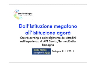 Dall’Istituzione megafono
  all’Istituzione agorà
Crowdsourcing e coinvolgimento dei cittadini
nell’esperienza di APT Servizi/TurismoEmilia
                 Romagna

                         Bologna, 21.11.2011
 