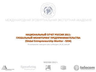 НАЦИОНАЛЬНЫЙ ОТЧЕТ РОССИЯ 2011:
ГЛОБАЛЬНЫЙ МОНИТОРИНГ ПРЕДПРИНИМАТЕЛЬСТВА
      (Global Entrepreneurship Monitor - GEM)
        По материалам: www.gsom.spbu.ru/files/gem_28_02_web.pdf




                            МОСКВА 2012 г.
 