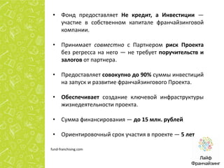 • Фонд предоставляет Не кредит, а Инвестиции —
участие в собственном капитале франчайзинговой
компании.
• Принимает совместно с Партнером риск Проекта
без регресса на него — не требует поручительств и
залогов от партнера.
• Предоставляет совокупно до 90% суммы инвестиций
на запуск и развитие франчайзингового Проекта.
• Обеспечивает создание ключевой инфраструктуры
жизнедеятельности проекта.
• Сумма финансирования — до 15 млн. рублей
• Ориентировочный срок участия в проекте — 5 лет
fund-franchising.com

 