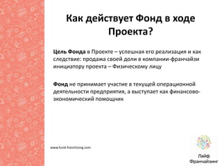 Как действует Фонд в ходе
Проекта?
Цель Фонда в Проекте – успешная его реализация и как
следствие: продажа своей доли в компании-франчайзи
инициатору проекта – Физическому лицу
Фонд не принимает участие в текущей операционной
деятельности предприятия, а выступает как финансовоэкономический помощник

www.fund-franchising.com

 