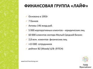 ФИНАНСОВАЯ ГРУППА «ЛАЙФ»
 Основана в 1993г
 7 банков
 Активы 146 млрд руб.
 5 000 корпоративных клиентов – юридических лиц
 60 000 клиентов сектора Малый Средний бизнес

 2,8 млн. клиентов- физических лиц
 >13 000 сотрудников
 рейтинг B2 (Moody’s)/B- (FITCH)

www.fund-franchising.com

 