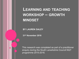 LEARNING AND TEACHING
WORKSHOP – GROWTH
MINDSET
BY LAUREN DALEY
21st November 2016
This research was completed as part of a practitioner
enquiry during the South Lanarkshire Council NQT
programme 2015-2016.
 