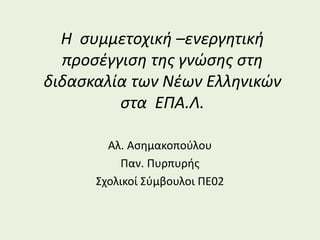 Η συμμετοχική –ενεργητική
προσέγγιση της γνώσης στη
διδασκαλία των Νέων Ελληνικών
στα ΕΠΑ.Λ.
Αλ. Ασημακοπούλου
Παν. Πυρπυρής
Σχολικοί Σύμβουλοι ΠΕ02
 