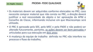 PROEMI- PDDE QUALIDADE
• Os materiais devem ser adquiridos conforme elencados no PRC; caso
necessite comprar material que não consta no PRC, a direção deverá
justificar a real necessidade do objeto e ter aprovação da APM e
Conselho de Classe, informando inclusive em que Macrocampo será
utilizado.
• O PRC é aprovado pela SEE, pelo MEC e pelo FNDE e não poderá ser
alterado futuramente, portanto, as ações devem ser bem pensadas e
articuladas para sua execução em dois anos;
• A mudança da equipe de trabalho definida no PRC não interfere no
processo e fluxo do trabalho;
D.E. Região - Osasco
 