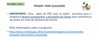 PROEMI- PDDE QUALIDADE
• IMPORTANTE: Uma cópia do PRC com as ações previstas para o
programa devem acompanhar a prestação de contas para conferência
da verba em nível de Diretoria de Ensino.
Mais informações sobre o programa:
• http://www.emdialogo.uff.br/content/programa-ensino-medio-
inovador-documento-orientador
D.E. Região - Osasco
 
