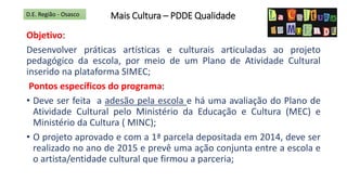 Mais Cultura – PDDE Qualidade
Objetivo:
Desenvolver práticas artísticas e culturais articuladas ao projeto
pedagógico da escola, por meio de um Plano de Atividade Cultural
inserido na plataforma SIMEC;
Pontos específicos do programa:
• Deve ser feita a adesão pela escola e há uma avaliação do Plano de
Atividade Cultural pelo Ministério da Educação e Cultura (MEC) e
Ministério da Cultura ( MINC);
• O projeto aprovado e com a 1ª parcela depositada em 2014, deve ser
realizado no ano de 2015 e prevê uma ação conjunta entre a escola e
o artista/entidade cultural que firmou a parceria;
D.E. Região - Osasco
 
