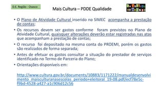 Mais Cultura – PDDE Qualidade
• O Plano de Atividade Cultural inserido no SIMEC acompanha a prestação
de contas;
• Os recursos devem ser gastos conforme foram previstos no Plano de
Atividade Cultural, quaisquer alterações deverão estar registradas nas atas
que acompanham a prestação de contas;
• O recurso foi depositado na mesma conta do PROEMI, porém os gastos
são realizados de forma separada;
• Antes de efetuar os gastos consultar a situação do prestador de serviços
identificado no Termo de Parceria do Plano;
• Orientações disponíveis em:
http://www.cultura.gov.br/documents/10883/1171222/manualdesenvolvi
mento_maisculturanasescolas_periodo+eleitoral_19-08.pdf/ecf78e5c-
f9bd-4528-a427-a1c906d12c56
D.E. Região - Osasco
 