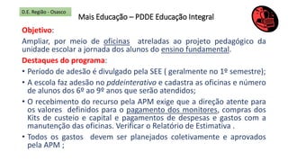 Mais Educação – PDDE Educação Integral
Objetivo:
Ampliar, por meio de oficinas atreladas ao projeto pedagógico da
unidade escolar a jornada dos alunos do ensino fundamental.
Destaques do programa:
• Período de adesão é divulgado pela SEE ( geralmente no 1º semestre);
• A escola faz adesão no pddeinterativo e cadastra as oficinas e número
de alunos dos 6º ao 9º anos que serão atendidos;
• O recebimento do recurso pela APM exige que a direção atente para
os valores definidos para o pagamento dos monitores, compras dos
Kits de custeio e capital e pagamentos de despesas e gastos com a
manutenção das oficinas. Verificar o Relatório de Estimativa .
• Todos os gastos devem ser planejados coletivamente e aprovados
pela APM ;
D.E. Região - Osasco
 