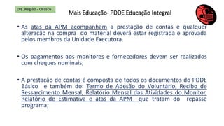 Mais Educação- PDDE Educação Integral
• As atas da APM acompanham a prestação de contas e qualquer
alteração na compra do material deverá estar registrada e aprovada
pelos membros da Unidade Executora.
• Os pagamentos aos monitores e fornecedores devem ser realizados
com cheques nominais;
• A prestação de contas é composta de todos os documentos do PDDE
Básico e também do: Termo de Adesão do Voluntário, Recibo de
Ressarcimento Mensal, Relatório Mensal das Atividades do Monitor,
Relatório de Estimativa e atas da APM que tratam do repasse
programa;
D.E. Região - Osasco
 