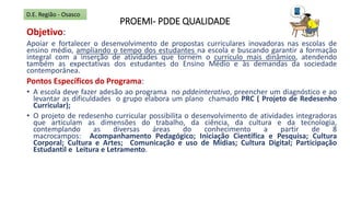 PROEMI- PDDE QUALIDADE
Objetivo:
Apoiar e fortalecer o desenvolvimento de propostas curriculares inovadoras nas escolas de
ensino médio, ampliando o tempo dos estudantes na escola e buscando garantir a formação
integral com a inserção de atividades que tornem o currículo mais dinâmico, atendendo
também as expectativas dos estudantes do Ensino Médio e às demandas da sociedade
contemporânea.
Pontos Específicos do Programa:
• A escola deve fazer adesão ao programa no pddeinterativo, preencher um diagnóstico e ao
levantar as dificuldades o grupo elabora um plano chamado PRC ( Projeto de Redesenho
Curricular);
• O projeto de redesenho curricular possibilita o desenvolvimento de atividades integradoras
que articulam as dimensões do trabalho, da ciência, da cultura e da tecnologia,
contemplando as diversas áreas do conhecimento a partir de 8
macrocampos: Acompanhamento Pedagógico; Iniciação Científica e Pesquisa; Cultura
Corporal; Cultura e Artes; Comunicação e uso de Mídias; Cultura Digital; Participação
Estudantil e Leitura e Letramento.
D.E. Região - Osasco
 