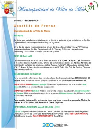 Municipalidad de Villa de Merlo
Viernes 21 de Enero de 2011

Gacetilla de Prensa
Municipalidad de la Villa de Merlo

ASFALTO

Se informa a toda la comunidad que en el día de la fecha se sigue asfaltando la Av. Del
Deporte siendo el cronograma de trabajo el siguiente:

En el día de hoy se realiza dicha obra en Av. del Deporte entre los Tilos y P.P Tisera y
mañana sábado en Av. Del Deporte entre P.P. Tisera y El Ciprés. Les pedimos a
peatones y conductores la mayor precaución posible.

TOUR DE SAN LUIS

Le informamos que en el día de la fecha se realiza el V TOUR DE SAN LUIS finalizando
el recorrido aquí en nuestra Villa .Por ello se comunica que desde las 15:00 a 18:00 hs se
encontrarán cortadas las siguientes calles: Acceso Ruta Nº 1, Rotonda de acceso Ruta
Nº1 y 5, Poeta Agüero (hasta estación de servicio YPF) Av. Del Sol, Av. De Los Césares
hasta Mirador del Sol.

CONFERENCIAS DE PRENSA

Por la presente les informamos días, horarios y lugar donde se realizarán LAS CONFERENCIAS DE
PRENSA de los artistas nacionales que participarán en el 38º Festival Nacional Valle Del Sol.

VIERNES 22 DE ENERO Roxana Carabajal: 23:00 hs en el predio antes de su actuación. León
Gieco: 00:30 hs en el predio antes de su actuación.

SÁBADO 22 DE ENERO Soledad: 00:30 hs en el predio antes de su actuación. Sergio Galleguillo y
los Amigos: 02:00 hs en el predio antes de su actuación. El Negro Ferreyra: 04:30 hs en el predio
al finalizar su actuación.

Para ampliar información sobre este tema por favor comunicarse con la Oficina de
Prensa al: 475-155 int. 235; Directora: Diana Gagliano

38° FESTIVAL NACIONAL VALLE DEL SOL – 2011

Jueves 20 Apertura Ballet Grito de mi Tierra; Ganador del Pre festival; Ballet Argentina
Criolla; Las Voces de Merlo Los de la Peña; Ballet Grupo Tierra; NESTOR GARNICA;
Ballet Danzar la vida; RALY BARRIONUEVO Baral Dúo
 