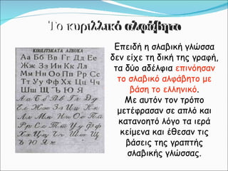 Επειδή η σλαβική γλώσσα δεν είχε τη δική της γραφή, τα δύο αδέλφια  επινόησαν το σλαβικό αλφάβητο με βάση το ελληνικό . Με αυτόν τον τρόπο μετέφρασαν σε απλό και κατανοητό λόγο τα ιερά κείμενα και έθεσαν τις βάσεις της γραπτής σλαβικής γλώσσας. Το κυριλλικό αλφάβητο 