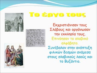 Το έργο τους Εκχριστιάνισαν τους Σλάβους και οργάνωσαν την εκκλησία τους. Επινόησαν το σλαβικό αλφάβητο. Συνέβαλαν στην ανάπτυξη φιλικών δεσμών ανάμεσα στους σλαβικούς λαούς και το Βυζάντιο. 