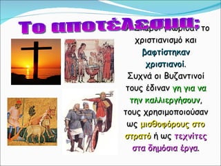 Οι Σλάβοι γνώρισαν το χριστιανισμό και  βαφτίστηκαν χριστιανοί . Συχνά οι Βυζαντινοί τους έδιναν  γη για να την καλλιεργήσουν , τους χρησιμοποιούσαν ως  μισθοφόρους στο στρατό  ή ως  τεχνίτες στα δημόσια έργα . Το αποτέλεσμα; 