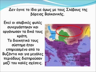 Δεν έγινε το ίδιο με όμως με τους Σλάβους της βόρειας Βαλκανικής.  Εκεί οι σλαβικές φυλές συνεργάστηκαν και οργάνωσαν τα δικά τους κράτη.  Το διοικητικό τους σύστημα ήταν επηρεασμένο από το Βυζάντιο και για μεγάλες περιόδους διατηρούσαν μαζί του καλές σχέσεις. 