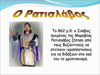 Το 862 μ.Χ. ο Σλάβος ηγεμόνας της Μοραβίας Ρατισλάβος ζήτησε από τους Βυζαντινούς να στείλουν ιεραπόστολους για να διδάξουν στο λαό του το χριστιανισμό.  Ο Ρατισλάβος 
