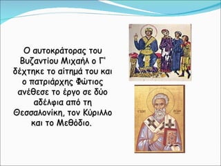 Ο αυτοκράτορας του Βυζαντίου Μιχαήλ ο Γ’ δέχτηκε το αίτημά του και ο πατριάρχης Φώτιος ανέθεσε το έργο σε δύο αδέλφια από τη Θεσσαλονίκη, τον Κύριλλο και το Μεθόδιο.  