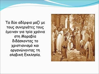 Τα δύο αδέρφια μαζί με τους συνεργάτες τους έμειναν για τρία χρόνια στη Μοραβία διδάσκοντας το χριστιανισμό και οργανώνοντας τη σλαβική Εκκλησία. 