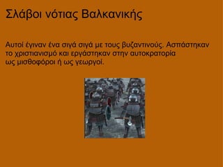 Σλάβοι νότιας Βαλκανικής Αυτοί έγιναν ένα σιγά σιγά με τους βυζαντινούς. Ασπάστηκαν το χριστιανισμό και εργάστηκαν στην αυτοκρατορία ως μισθοφόροι ή ως γεωργοί. 