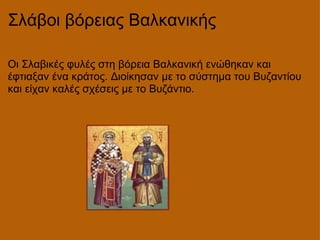 Σλάβοι βόρειας Βαλκανικής  Οι Σλαβικές φυλές στη βόρεια Βαλκανική ενώθηκαν και έφτιαξαν ένα κράτος. Διοίκησαν με το σύστημα του Βυζαντίου και είχαν καλές σχέσεις με το Βυζάντιο.  