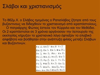 Σλάβοι και χριστιανισμός Το 862μ.Χ. ο Σλάβος ηγεμόνας ο Ρατισλάβος ζήτησε από τους βυζαντινους να διδαχθούν το χριστιανισμό από ιεραπόστολους.     Ο πατριάρχης Φώτιος έστειλε τον Κύρριλο και τον Μεθόδιο. Οι 2 ιεραπόστολοι σε 3 χρόνια οργάνοσαν την λειτουργία της εκκλησίας κήρυξαν το χριστιανικό λόγο έφτιαξαν το σλαβικό αλφάβητο και βοήθησαν στην ανάπτυξη φιλίας μεταξύ Σλάβων και Βυζαντινών.      