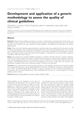 International Journal for Quality in Health Care 1999; Volume 11, Number 1: pp. 21–28




Development and application of a generic
methodology to assess the quality of
clinical guidelines
FRANCOISE A. CLUZEAU1, PETER LITTLEJOHNS1, JEREMY M. GRIMSHAW2, GENE FEDER3 AND
    ¸
SARAH E. MORAN1
1
 Health Care Evaluation Unit, St George’s Hospital Medical School, London, 2Health Services Research Unit, University of Aberdeen
and 3Department of General Practice and Primary Care, St Bartholomew’s and the Royal London School of Medicine and Dentistry,
London, UK


Abstract
Background. Despite clinical guidelines penetrating every aspect of clinical practice and health policy, doubts persist over
their ability to improve patient care. We have designed and tested a generic critical appraisal instrument, that assesses whether
developers have minimized the biases inherent in creating guidelines, and addressed the requirements for effective
implementation.
Design. Thirty-seven items describing suggested predictors of guideline quality were grouped into three dimensions covering
the rigour of development, clarity of presentation (including the context and content) and implementation issues. The ease
of use, reliability and validity of the instrument was tested on a national sample of guidelines for the management of asthma,
breast cancer, depression and coronary heart disease, with 120 appraisers. A numerical score was derived to allow comparison
of guidelines within and between diseases.
Results. The instrument has acceptable reliability (Cronbach’s coefﬁcient, 0.68–0.84; intra-class correlation coefﬁcient,
0.82–0.90). The results provided some evidence of validity (Pearson’s correlation coefﬁcient between appraisers’ dimension
scores and their global assessment was 0.49 for dimension one, 0.63 for dimension two and 0.40 for dimension three). The
instrument could differentiate between national and local guidelines and was easy to apply. There was variation in the
performance of guidelines with most not achieving a majority of criteria in each dimension.
Conclusions. Use of this instrument should encourage developers to create guidelines that reﬂect relevant research evidence
more accurately. Potential users or groups adapting guidelines for local use could apply the instrument to help decide which
one to follow. The National Health Service Executive is using the instrument to assist in deciding which guidelines to
recommend to the UK National Health Service. This methodology forms the basis of a common approach to assessing
guideline quality in Europe.
Keywords: appraisal, clinical guidelines, instrument, quality, reliability, validity




Clinical guidelines are now ubiquitous in every aspect of                                  An increasing concern is the number of disease-speciﬁc
clinical practice and health policy. They are expected to fulﬁl                         guidelines that offer inconsistent advice [6,7]. Many reasons
a myriad of roles from increasing the uptake of research                                have been put forward to explain this variability ranging
ﬁndings [1] to facilitating the rationing of health care [2].                           from lack (or differing interpretation) of underlying research
Whilst there is evidence that guidelines can improve clinical                           ﬁndings, different values given to anticipated outcome (for
practice, their successful introduction is dependent on many                            example clinical versus economic), dubious achievement of
factors, including the clinical context, methods of de-                                 consensus and possible bias introduced through conﬂicts of
velopment, dissemination and implementation [3]. Suc-                                   interest. Faced with this diversity, potential users will want
cessfully addressing all of these issues in routine practice can                        to make an informed choice. However the information on
prove difﬁcult [4], but is necessary if guidelines are to improve                       which to base this judgement is often lacking [8,9]. Ideally,
the quality of health care [5].                                                         data from a formal evaluation of the ability of the guidelines

Address correspondence to Francoise Cluzeau, Health Care Evaluation Unit, St George’s Hospital Medical School, Cranmer
                              ¸
Terrace, London, SW17 0RE, UK. Tel: +44 181 725 2771. Fax: + 44 181 725 3584. E-mail: F.Cluzeau@SGHMS.ac.uk


© 1999 International Society for Quality in Health Care and Oxford University Press                                                                21
 