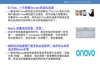 @36氪：关注互联网创业的科技博客


• Giftee：一个傍着Twitter的送礼创意
 一家名叫Giftee的创业公司目前推出了Twitter送礼计划。
 用户通过Giftee网站进行注册后，就可以输入想要送礼
 对象的Twitter账号，然后从Giftee的礼品库中挑选合适
 的礼品然后付款并附上自己的祝福就可以了。


• Apple 欲重造浏览器‘书签’
 在如今信息越来越多的时代，来流水线式的处理一些内
 容——这就诞生了instapaper之类的服务，它和书签不
 同之处就在于，这些内容一旦消费了，就会被移除。


• QQ和UC浏览器哪个是手机必装软件？或许你从未听
 说过的Onavo才是
 一款名叫Onavo的软件就是所有的手机用户必装的（目前
 只有iOS版）。据描述，该应用是一款免费的流量压缩应
 用，而且在压缩数据流量的同时还不会限制网速。
 