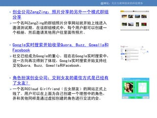 @36氪：关注互联网创业的科技博客


• 创业公司ZangZing：照片分享的另外一个模式群组
 分享
 一个名叫ZangZing的群组照片分享网站就开始上线进入
 邀请测试期。在该群组模式中，每个用户都可以创建一
 个相册，然后邀请其他用户往里面传照片。


• Google实时搜索开始收录Quora, Buzz, Gowalla和
 Facebook
 社交已经成为Google的重心。现在在Google实时搜索中，
 这一方向再次得到了体现，Google实时搜索开始支持社
 交化Quora, Buzz, Gowalla和Facebook。


• 角色扮演创业公司：交到女友的最佳方式是已经有
 了女友？
 一个名叫Cloud Girlfriend（云女朋友）的网站正式上
 线了。用户可以在上面为自己创建一个理想中的角色，
 并和其他同样是通过虚拟创建的角色进行交流约会。
 