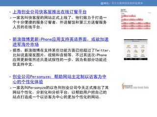 @36氪：关注互联网创业的科技博客


• 上海创业公司快客屋推出在线订餐平台
 一家名叫快客屋的网站正式上线了，他们致力于打造一
个十分便捷的服务订餐者，外送餐馆和第三方送餐服务
人员的在线平台。


• 新浪微博更新iPhone应用支持英语界面，或欲加速
进军海外市场
 据悉，新浪微博在支持某些功能方面已经超过了Twitter，
比如说直接发图片，视频和音频等。不过其这次iPhone
应用更新依然还只是试探性的一步，因为有部分功能还
仅支持中文。


• 创业公司Personyze：帮助网站主定制以访客为中
心的个性化体验
 一家名叫Personyze的以色列创业公司今天正式推出了其
网站个性化，分割化和分析平台，以帮助用户把自己的
站点打造成一个以访客为中心的更加个性化的网站。
 