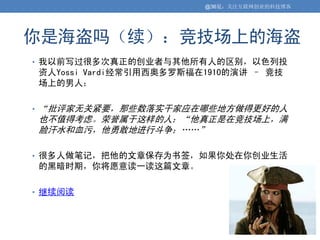 @36氪：关注互联网创业的科技博客




你是海盗吗（续）：竞技场上的海盗
• 我以前写过很多次真正的创业者与其他所有人的区别，以色列投
    资人Yossi Vardi经常引用西奥多罗斯福在1910的演讲 – 竞技
    场上的男人：

•   “批评家无关紧要，那些数落实干家应在哪些地方做得更好的人
    也不值得考虑。荣誉属于这样的人：“他真正是在竞技场上，满
    脸汗水和血污，他勇敢地进行斗争；„„”

• 很多人做笔记，把他的文章保存为书签，如果你处在你创业生活
    的黑暗时期，你将愿意读一读这篇文章。

• 继续阅读
 