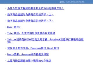 @36氪：关注互联网创业的科技博客



• 为什么软件工程师的薪水和生产力如此不成正比？

• 数字商品盗版与免费背后的经济学（上）

• 数字商品盗版与免费背后的经济学（下）

• Buzz 将死？

• Thiel效应：扎克伯格应该更多而且更年轻

• Twitter或将花掉5000万美元的学费，Facebook难道不打算吸取些教
 训？

• 替代电子邮件分享，Facebook推出 Send 按钮

• Deals袭来，Groupon或许将毫无招架

• 从亚马逊云服务故障中吸取的七个教训
 