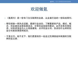 @36氪：关注互联网创业的科技博客




            欢迎做氪
• 《氪周刊》是一份专门为互联网创业者、从业者打造的一份科技周刊。


• 帮你把脉一周热点话题，最新行业动态，了解最新的产品、模式、概
念。创业者在这里现身说法，分享创业经验和教训；此外还有天使投
资、VC和资深业内人士高屋建瓴，点评创业公司，告诉你什么样的创
业公司更容易获得成功。

• 千里之行，始于足下。我们愿意陪你一起走过充满挑战和刺激的互联
网创业之路。
 