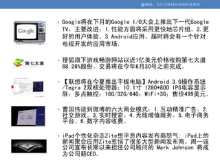 @36氪：关注互联网创业的科技博客



• Google将在下月的Google I/O大会上推出下一代Google
 TV，主要改进：1.性能方面将采用更快地芯片组。2.更
 好的用户体验。3.Android应用。届时将会有一个针对
 电视开发的应用市场。

• 搜狐旗下游戏畅游网站以近1亿美元价格收购第七大道
 68.26%股份。交易将在今年6月30号之前完成。

• 【联想将在今夏推出平板电脑】Android 3.0操作系统
 /Tegra 2双核处理器；10.1寸 1280*800 IPS电容显示
 屏；多点触控；16G/32G/64G；WiFi+3G；售价499美元。

• 曹国伟谈到微博的六大商业模式：1.互动精准广告。2.
 社交游戏。3.实时搜索。4.无线增值服务。5.电子商务
 平台。6.数字内容收费。

• iPad个性化杂志Zite想平息内容发布商怒气: iPad上的
 新闻聚合应用Zite惹恼了很多大型新闻发布商。周一该
 公司宣布长期以来担任公司顾问的 Mark Johnson 将成
 为公司新CEO。
 