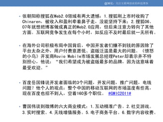 @36氪：关注互联网创业的科技博客



• 张朝阳称搜狐在Web2.0领域有两大遗憾：1.搜狐刚上市时收购了
Chinaren，被收入和盈利牵着鼻子走，没能坚持下来；2.搜狐06、
07年就想把博客做成真正的Web2.0应用，但后来注意力转向了其他
方面。互联网竞争发生在每个小时，如反应不及时最后就一无所有。

• 在海外公司积极布局中国背后，中国开发者们赚不到钱的原因除了
平台太杂之外，用户付费意愿低、盗版泛滥是最大的问题。《愤怒
的小鸟》开发商Rovio Mobile市场发展总经理Peter却表示并不特
别担心，他说：“我们希望成为被盗版最多的品牌，因为这意味着
最受欢迎。”


• 百度岳国锋说开发者面临的3个问题，开发问题，推广问题，电线
问题？他个人的观点：整个中国的移动互联网的市场温度有些高，
现在百度也招不到人，空着160多个职位。 #GMIC2011#

• 曹国伟谈到微博的六大商业模式：1.互动精准广告。2.社交游戏。
3.实时搜索。4.无线增值服务。5.电子商务平台。6.数字内容收费。
 