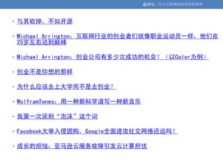 @36氪：关注互联网创业的科技博客



• 与其砍掉，不如开源

• Michael Arrington：互联网行业的创业者们就像职业运动员一样，他们在
25岁左右达到巅峰

• Michael Arrington：创业公司有多少次成功的机会？（以Color为例）

• 创业不是你想的那样

• 为什么应该去上大学而不是去创业？

• WolframTones：用一种新科学谱写一种新音乐

• 我第一次谈到“泡沫”这个词

• Facebook大举入侵团购，Google全面进攻社交网络还远吗？

• 成长的烦恼：亚马逊云服务故障引发云计算担忧
 