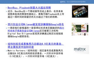 @36氪：关注互联网创业的科技博客


• BestBuy：Playbook销量大大超出预期
 近日，BestBuy在一个移动宣传活动上表示：在其本来
 就抱有较高的期望的基础上，黑莓平板Playbook在上市
 超过一周时间的销量仍然大大超过了他们的预期。


• 四川创业公司Milanoo被发现涉嫌操纵Google排名
 一周前我们曾报道的一家获得红杉资本巨额融资的四川
 时尚电子商务创业公司Milanoo近日被第三方机构
 Digital Due Diligence发现其涉嫌通过购买垃圾链接
 操纵Google搜索排名。


• 经纬创投完成募集两只总额达6.5亿美元的基金，
 将主要投资中国和印度
 Matrix Partners（经纬创投）现已宣布完成募集两只
 总额达6.5亿美元的风险投资基金：一只针对中国市场
 （3.5亿美元），一只针对印度市场（3亿美元）。
 