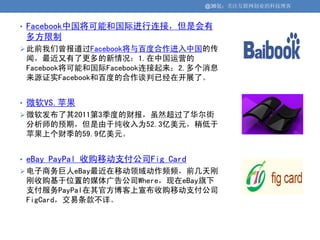 @36氪：关注互联网创业的科技博客


• Facebook中国将可能和国际进行连接，但是会有
 多方限制
 此前我们曾报道过Facebook将与百度合作进入中国的传
 闻，最近又有了更多的新情况：1.在中国运营的
 Facebook将可能和国际Facebook连接起来；2.多个消息
 来源证实Facebook和百度的合作谈判已经在开展了。


• 微软VS.苹果
 微软发布了其2011第3季度的财报，虽然超过了华尔街
 分析师的预期，但是由于纯收入为52.3亿美元，稍低于
 苹果上个财季的59.9亿美元。


• eBay PayPal 收购移动支付公司Fig Card
 电子商务巨人eBay最近在移动领域动作频频，前几天刚
 刚收购基于位置的媒体广告公司Where，现在eBay旗下
 支付服务PayPal在其官方博客上宣布收购移动支付公司
 FigCard，交易条款不详。
 