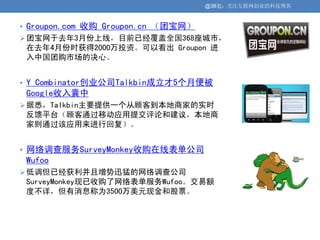 @36氪：关注互联网创业的科技博客


• Groupon.com 收购 Groupon.cn （团宝网）
 团宝网于去年3月份上线，目前已经覆盖全国368座城市，
 在去年4月份时获得2000万投资。可以看出 Groupon 进
 入中国团购市场的决心。


• Y Combinator创业公司Talkbin成立才5个月便被
 Google收入囊中
 据悉，Talkbin主要提供一个从顾客到本地商家的实时
 反馈平台（顾客通过移动应用提交评论和建议，本地商
 家则通过该应用来进行回复）。


• 网络调查服务SurveyMonkey收购在线表单公司
 Wufoo
 低调但已经获利并且增势迅猛的网络调查公司
 SurveyMonkey现已收购了网络表单服务Wufoo。交易额
 度不详，但有消息称为3500万美元现金和股票。
 